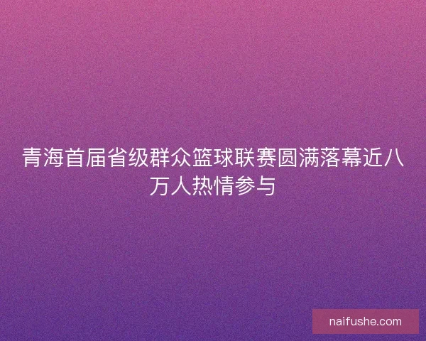 青海首届省级群众篮球联赛圆满落幕近八万人热情参与