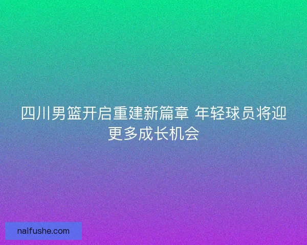 四川男篮开启重建新篇章 年轻球员将迎更多成长机会